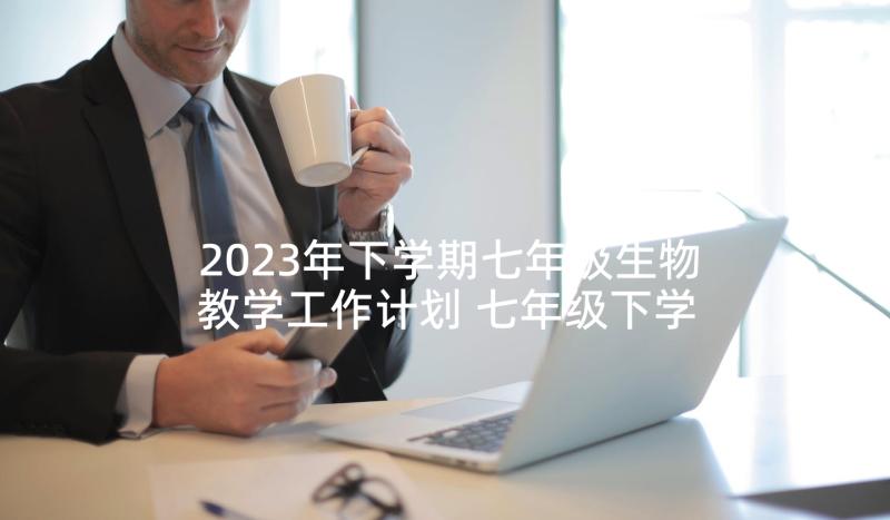 2023年下学期七年级生物教学工作计划 七年级下学期生物教学工作计划(模板6篇)