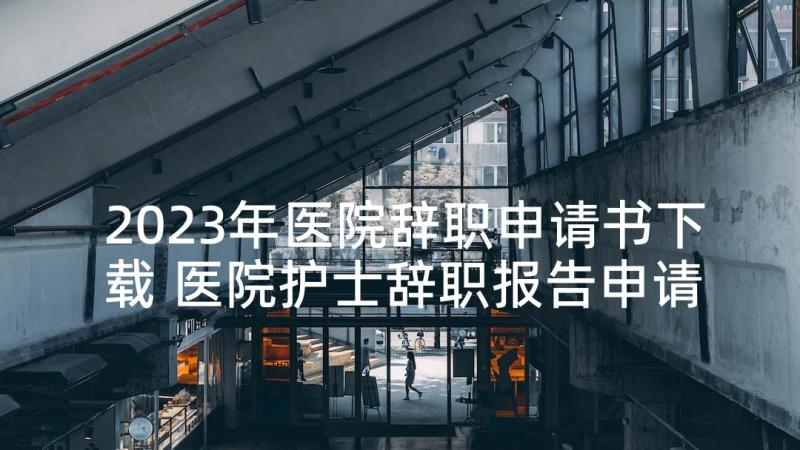 2023年医院辞职申请书下载 医院护士辞职报告申请书(精选5篇)