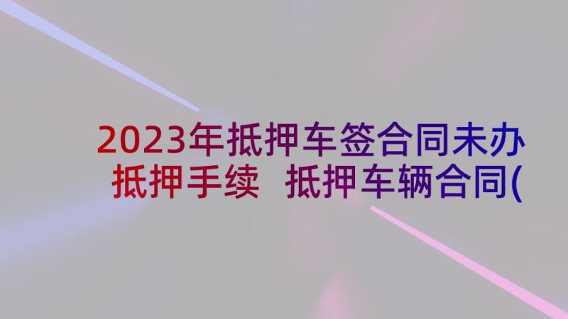 2023年抵押车签合同未办抵押手续 抵押车辆合同(大全9篇)