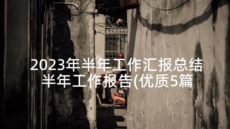 2023年半年工作汇报总结 半年工作报告(优质5篇)