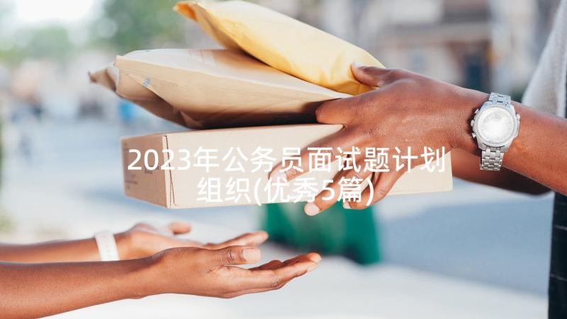 2023年公务员面试题计划组织(优秀5篇)