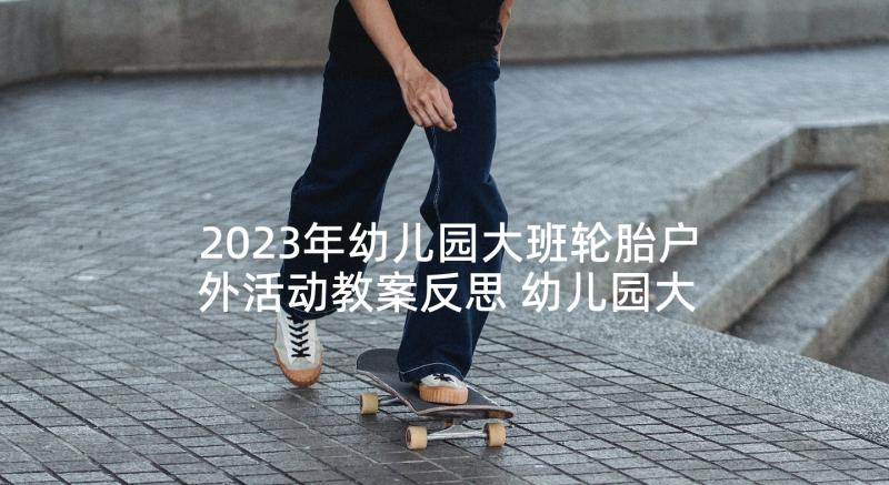 2023年幼儿园大班轮胎户外活动教案反思 幼儿园大班户外活动教案(优秀5篇)