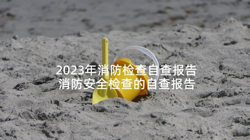 2023年消防检查自查报告 消防安全检查的自查报告(精选5篇)