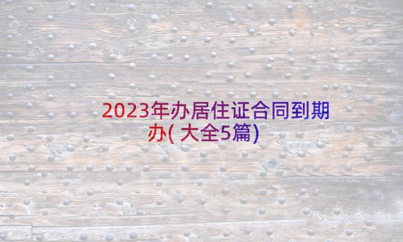 2023年办居住证合同到期办(大全5篇)