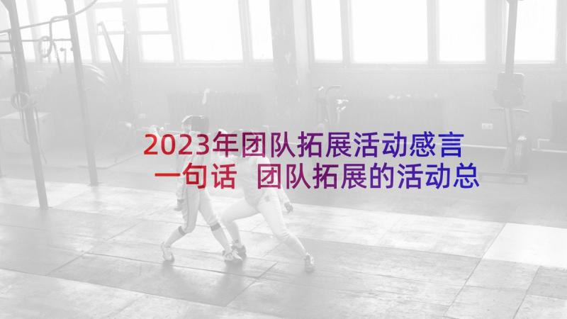 2023年团队拓展活动感言一句话 团队拓展的活动总结(优秀6篇)