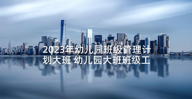 2023年幼儿园班级管理计划大班 幼儿园大班班级工作计划(精选5篇)