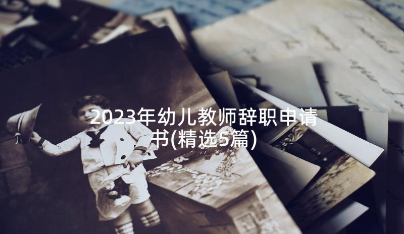 2023年幼儿教师辞职申请书(精选5篇)