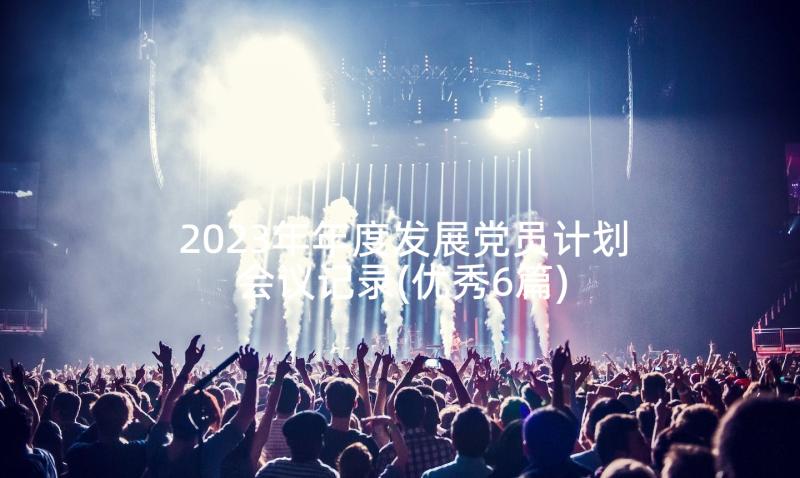 2023年年度发展党员计划会议记录(优秀6篇)