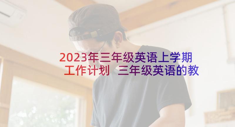 2023年三年级英语上学期工作计划 三年级英语的教学工作计划(优质7篇)