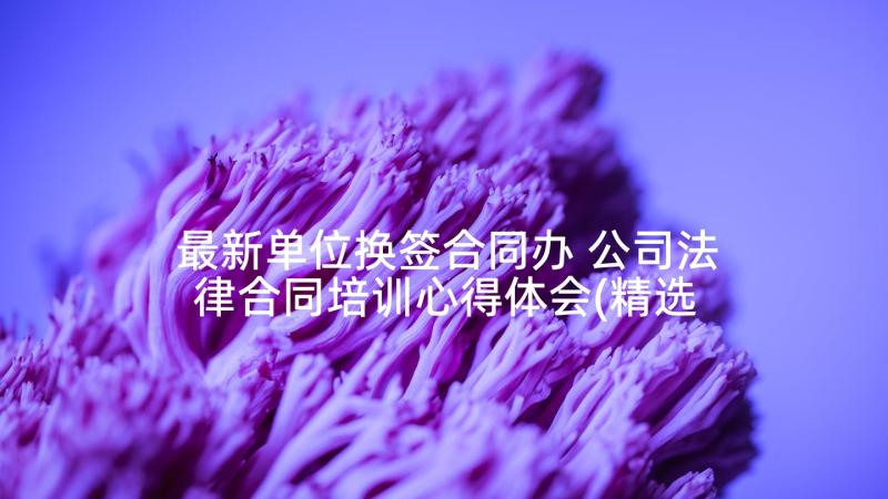 最新单位换签合同办 公司法律合同培训心得体会(精选9篇)