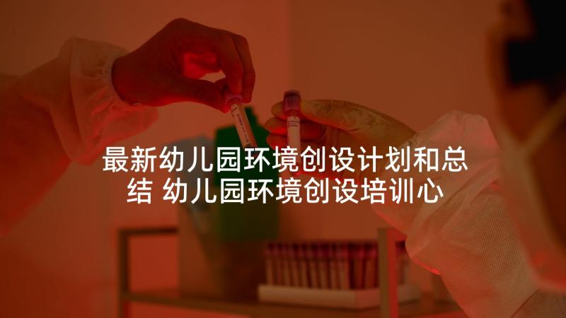 最新幼儿园环境创设计划和总结 幼儿园环境创设培训心得体会文本(大全5篇)