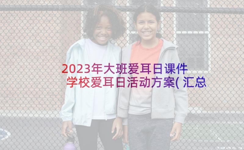 2023年大班爱耳日课件 学校爱耳日活动方案(汇总7篇)