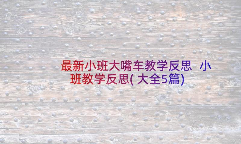 最新小班大嘴车教学反思 小班教学反思(大全5篇)