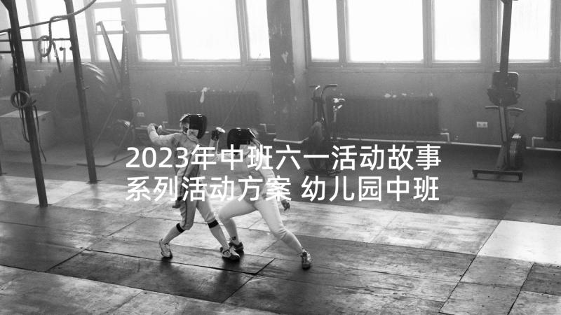 2023年中班六一活动故事系列活动方案 幼儿园中班六一儿童节系列活动策划(优质5篇)