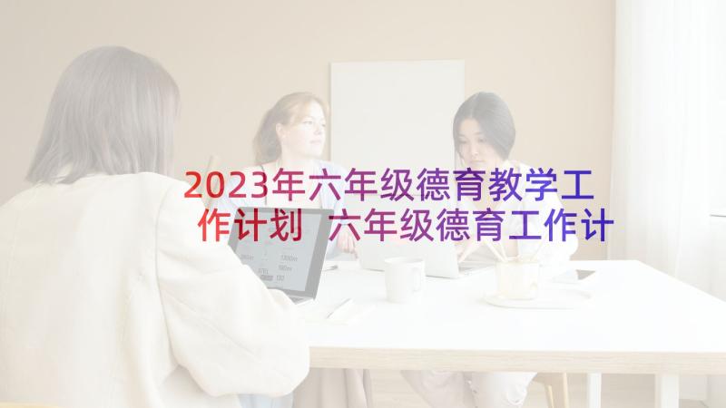 2023年六年级德育教学工作计划 六年级德育工作计划(汇总9篇)