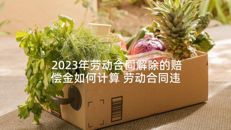 2023年劳动合同解除的赔偿金如何计算 劳动合同违约金多少解除劳动合同违约赔偿(优秀5篇)