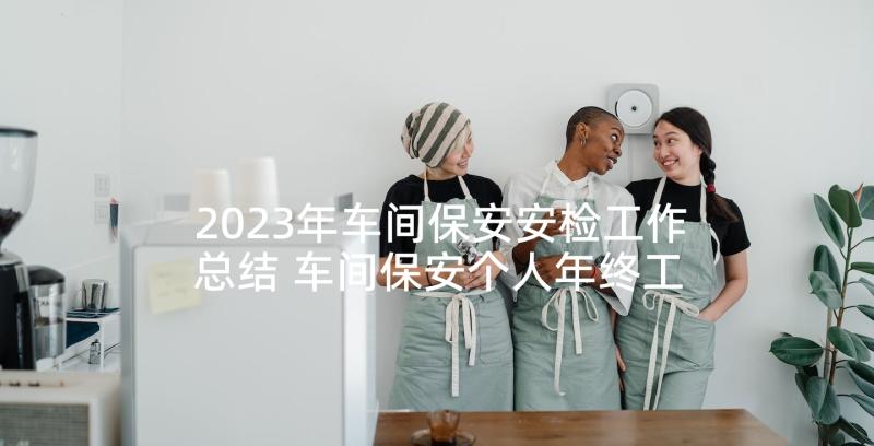 2023年车间保安安检工作总结 车间保安个人年终工作总结(通用5篇)