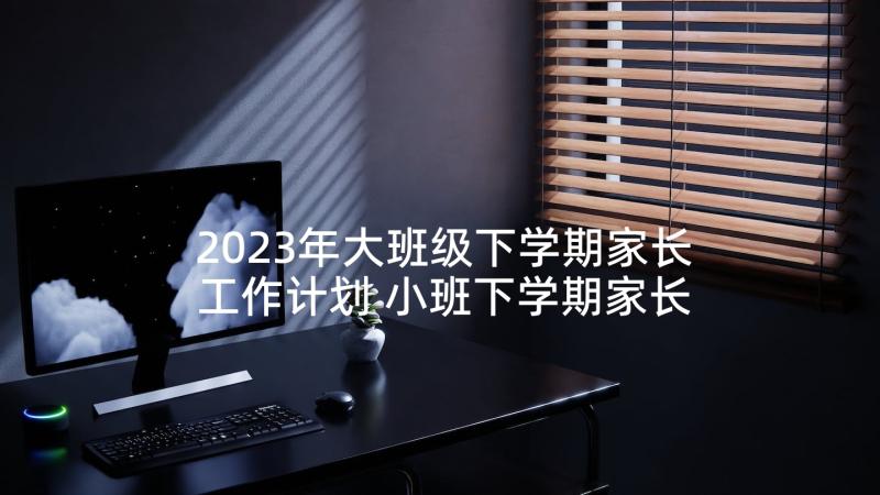 2023年大班级下学期家长工作计划 小班下学期家长工作计划书(优质5篇)