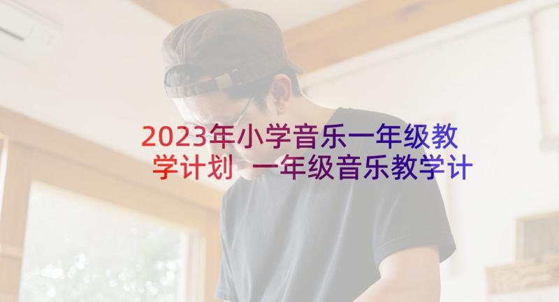 2023年小学音乐一年级教学计划 一年级音乐教学计划(汇总6篇)