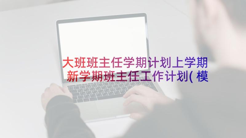 大班班主任学期计划上学期 新学期班主任工作计划(模板5篇)