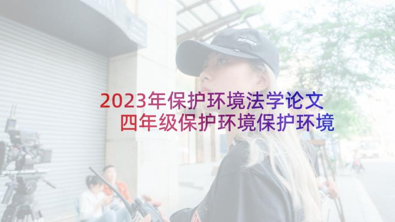 2023年保护环境法学论文 四年级保护环境保护环境从我做起(汇总5篇)