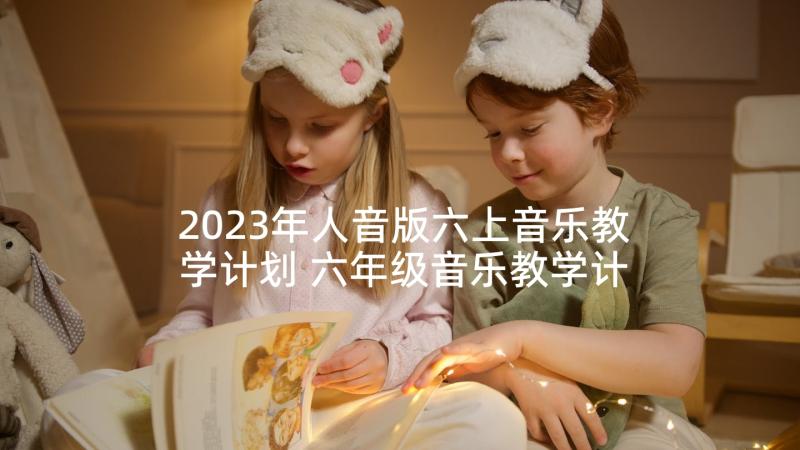 2023年人音版六上音乐教学计划 六年级音乐教学计划(通用10篇)