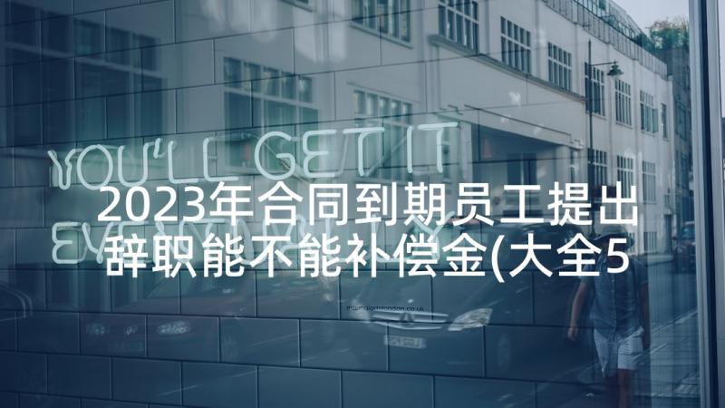 2023年合同到期员工提出辞职能不能补偿金(大全5篇)