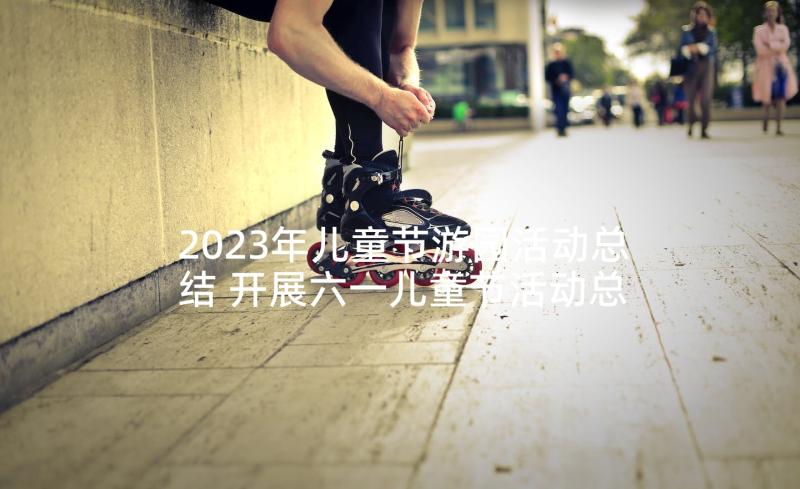 2023年儿童节游园活动总结 开展六一儿童节活动总结(汇总8篇)