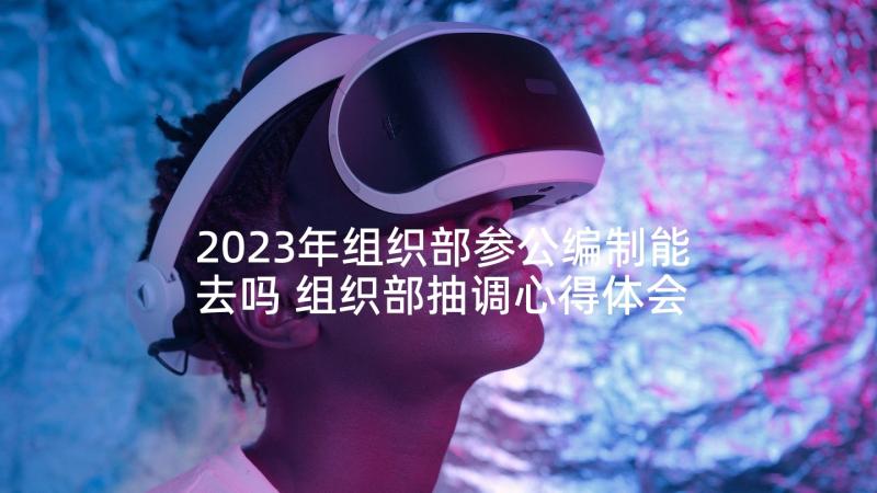 2023年组织部参公编制能去吗 组织部抽调心得体会(大全7篇)