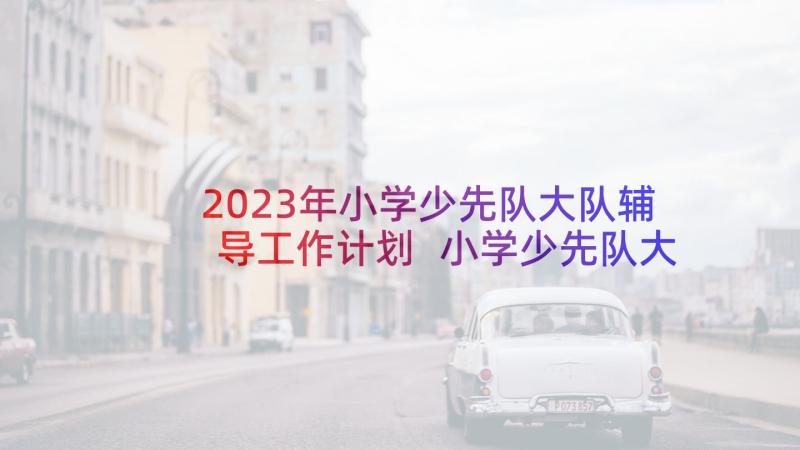 2023年小学少先队大队辅导工作计划 小学少先队大队工作计划(精选5篇)