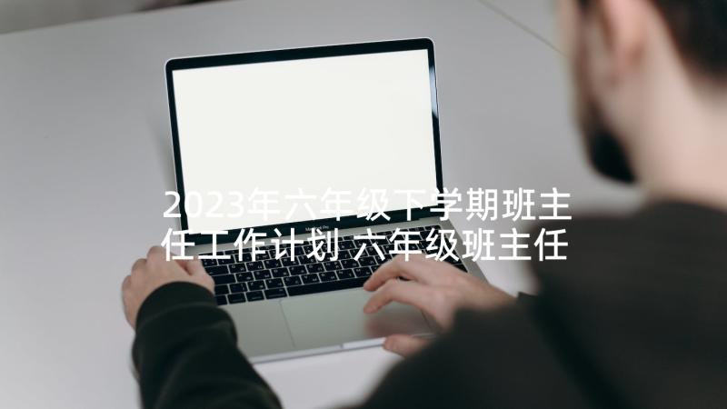 2023年六年级下学期班主任工作计划 六年级班主任计划(精选5篇)