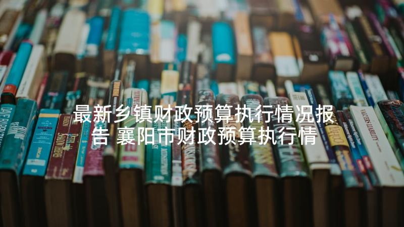 最新乡镇财政预算执行情况报告 襄阳市财政预算执行情况报告(大全5篇)