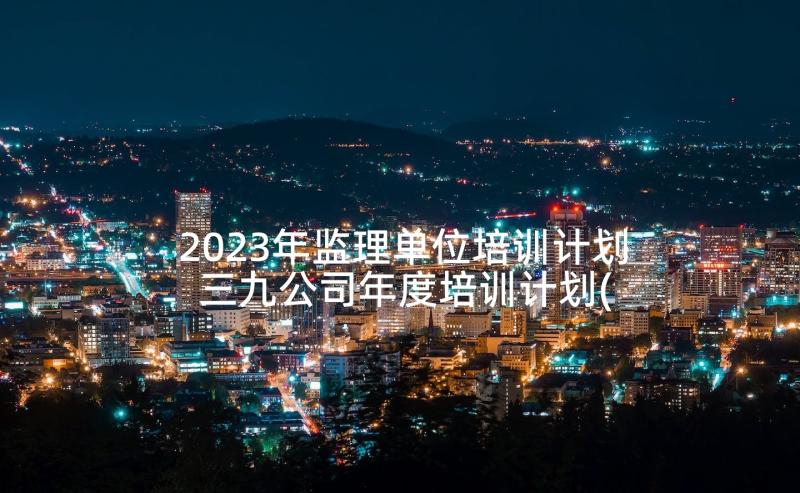 2023年监理单位培训计划 三九公司年度培训计划(模板8篇)