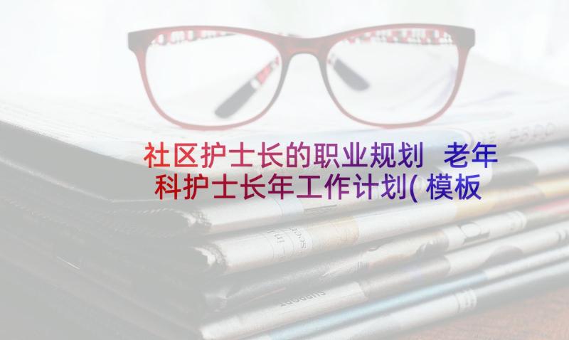 社区护士长的职业规划 老年科护士长年工作计划(模板9篇)