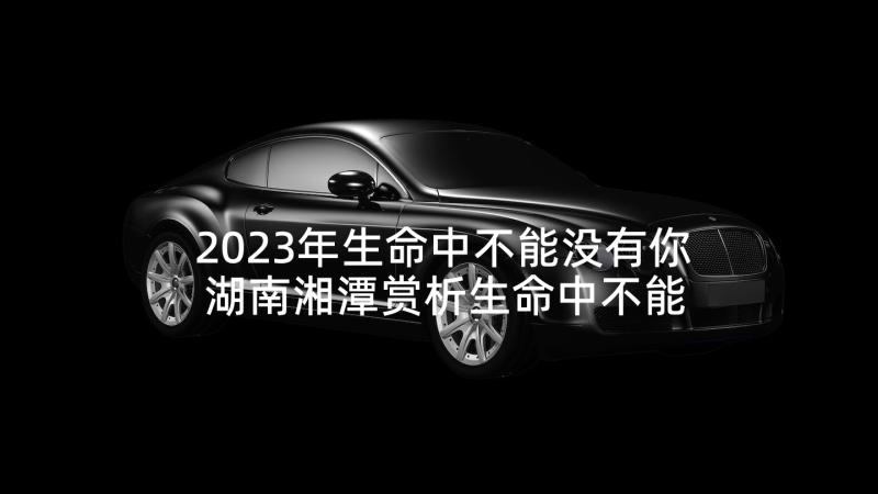 2023年生命中不能没有你 湖南湘潭赏析生命中不能没有你(实用5篇)