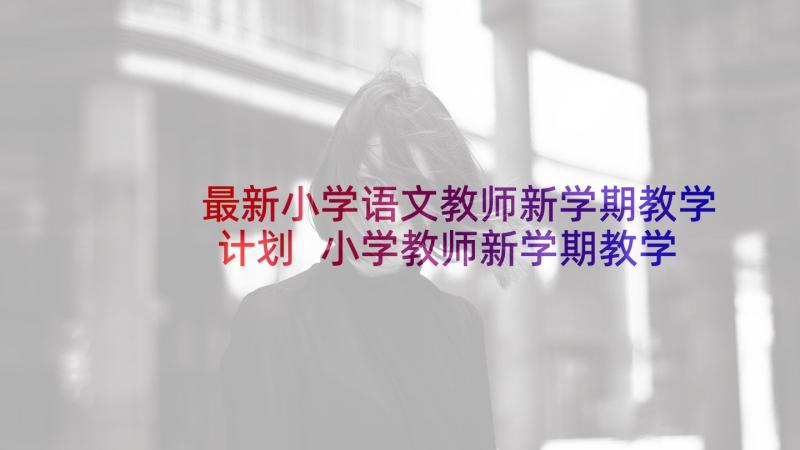 最新小学语文教师新学期教学计划 小学教师新学期教学计划(优秀5篇)