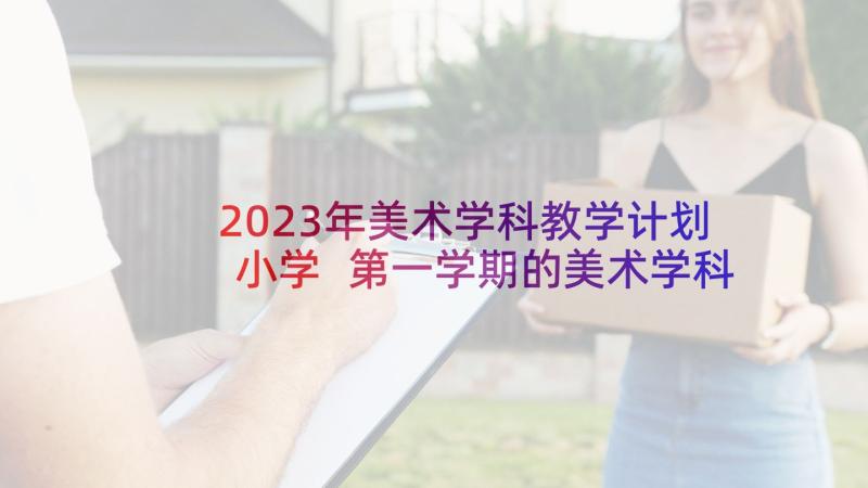 2023年美术学科教学计划小学 第一学期的美术学科教学计划(汇总5篇)