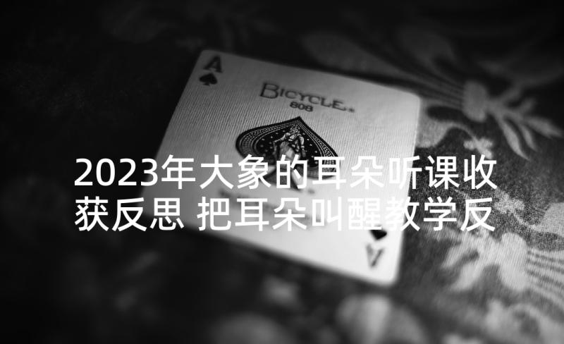 2023年大象的耳朵听课收获反思 把耳朵叫醒教学反思(精选9篇)