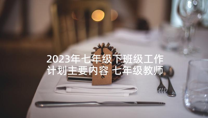 2023年七年级下班级工作计划主要内容 七年级教师工作计划(优质5篇)