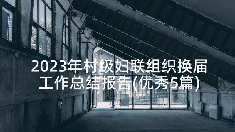 2023年村级妇联组织换届工作总结报告(优秀5篇)