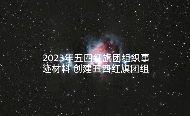 2023年五四红旗团组织事迹材料 创建五四红旗团组织事迹材料(汇总5篇)