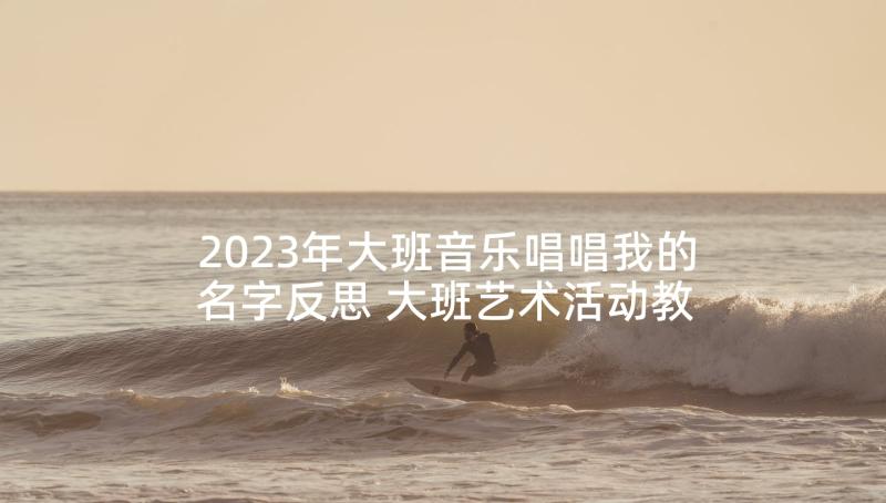 2023年大班音乐唱唱我的名字反思 大班艺术活动教案(优质7篇)