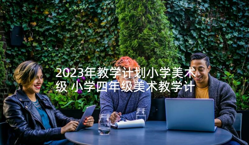 2023年教学计划小学美术级 小学四年级美术教学计划(实用10篇)