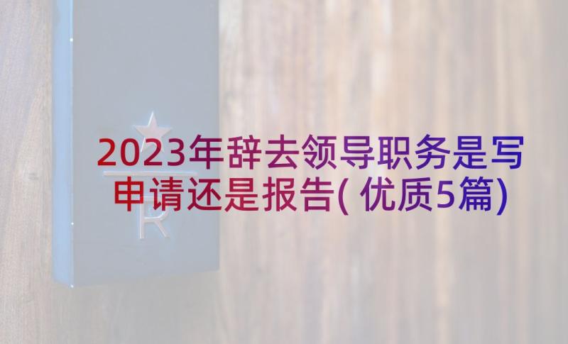 2023年辞去领导职务是写申请还是报告(优质5篇)