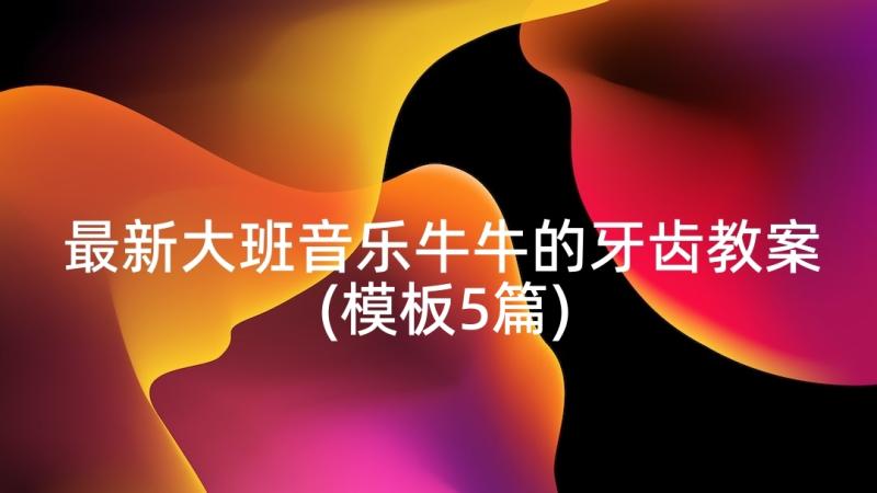 最新大班音乐牛牛的牙齿教案(模板5篇)