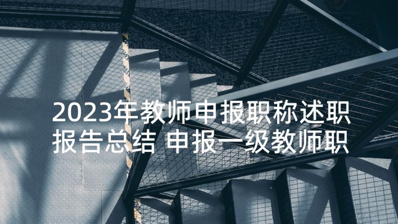 2023年教师申报职称述职报告总结 申报一级教师职称述职报告(优秀6篇)