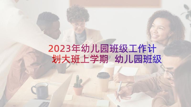 2023年幼儿园班级工作计划大班上学期 幼儿园班级工作计划(优质7篇)