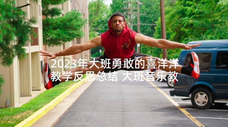 2023年大班勇敢的喜洋洋教学反思总结 大班音乐教案及教学反思勇敢的小兔子(模板5篇)