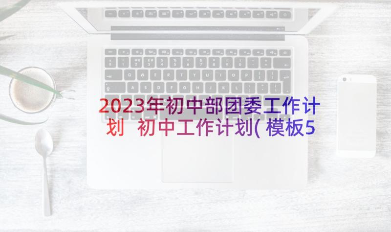 2023年初中部团委工作计划 初中工作计划(模板5篇)