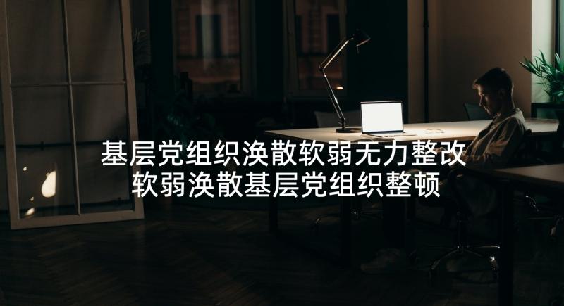 基层党组织涣散软弱无力整改 软弱涣散基层党组织整顿工作报告(大全5篇)